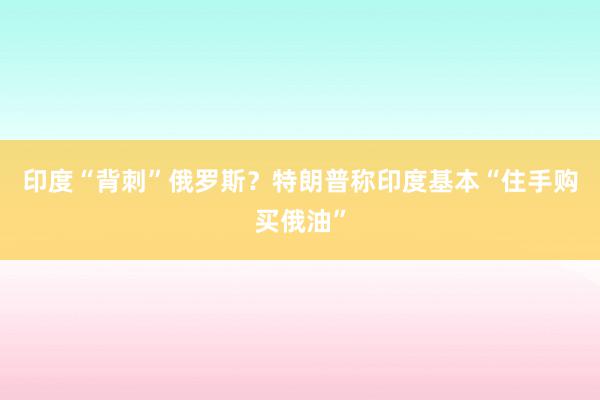 印度“背刺”俄罗斯？特朗普称印度基本“住手购买俄油”
